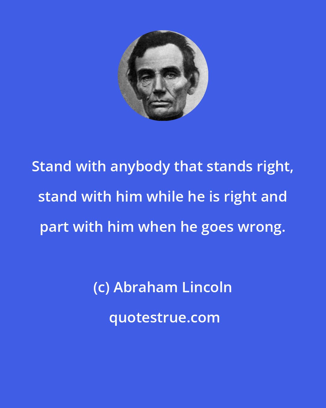 Abraham Lincoln: Stand with anybody that stands right, stand with him while he is right and part with him when he goes wrong.
