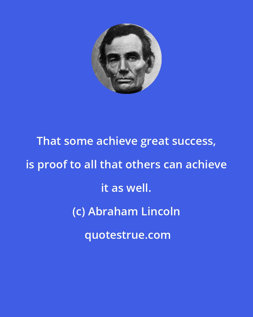 Abraham Lincoln: That some achieve great success, is proof to all that others can achieve it as well.