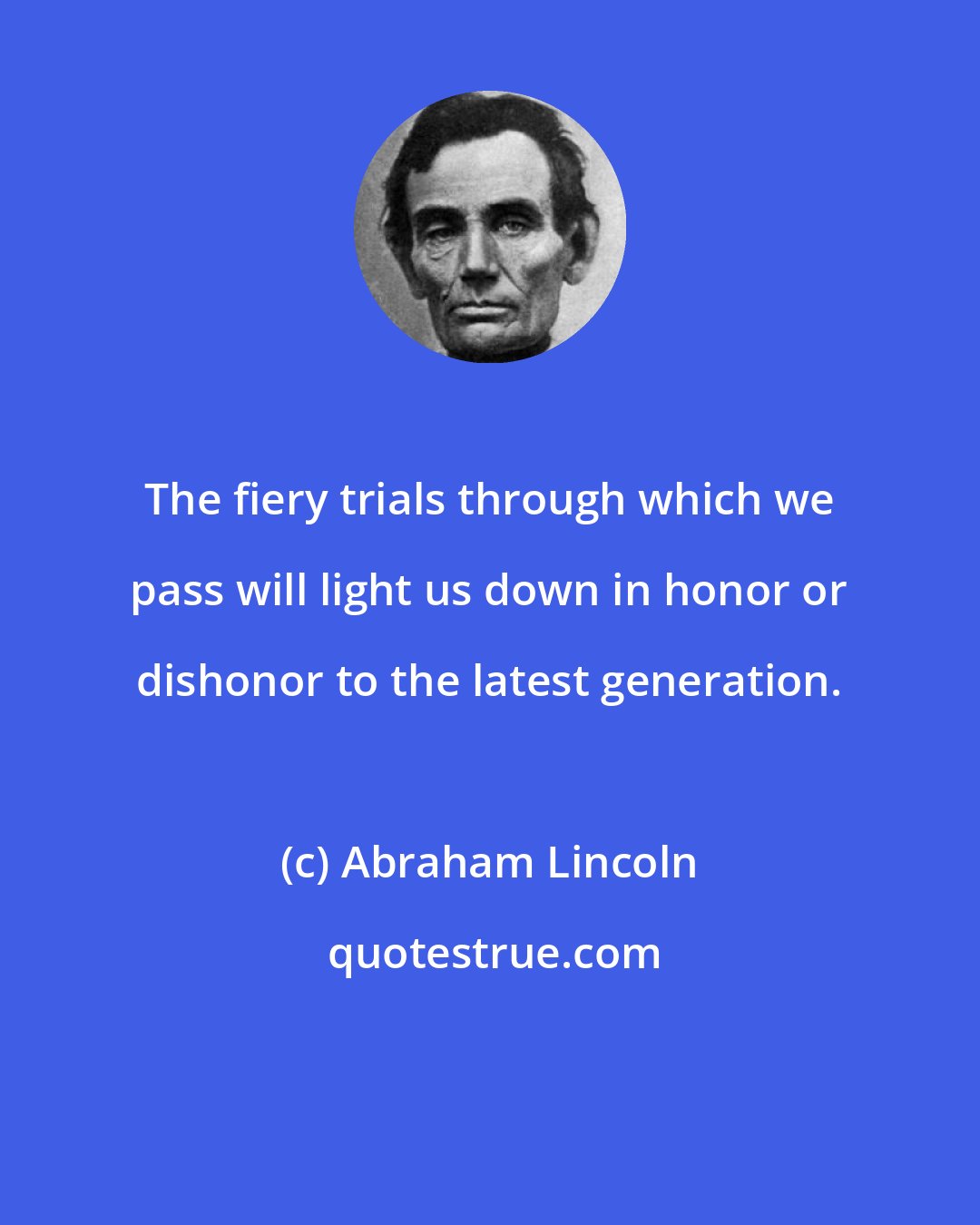 Abraham Lincoln: The fiery trials through which we pass will light us down in honor or dishonor to the latest generation.