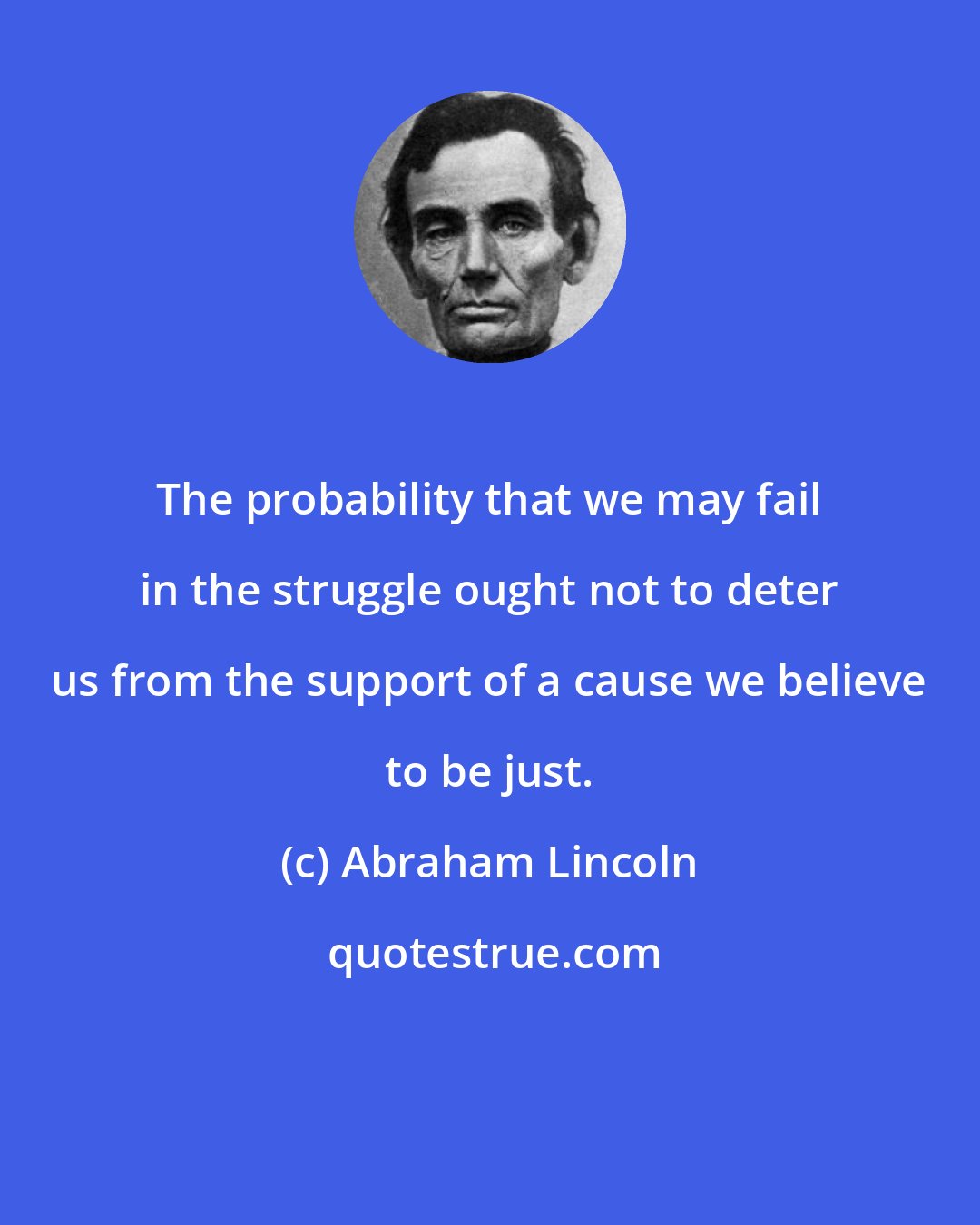 Abraham Lincoln: The probability that we may fail in the struggle ought not to deter us from the support of a cause we believe to be just.