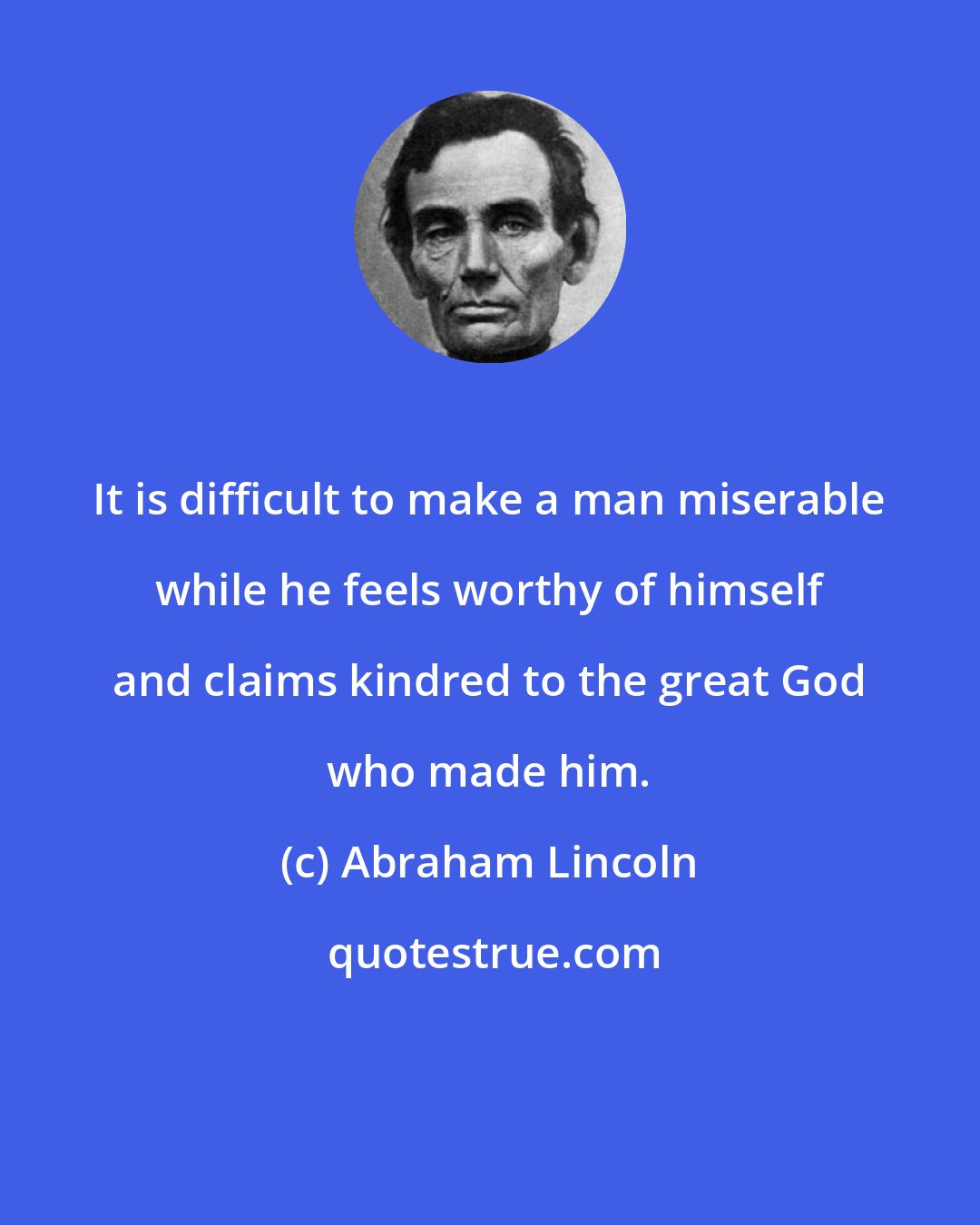 Abraham Lincoln: It is difficult to make a man miserable while he feels worthy of himself and claims kindred to the great God who made him.