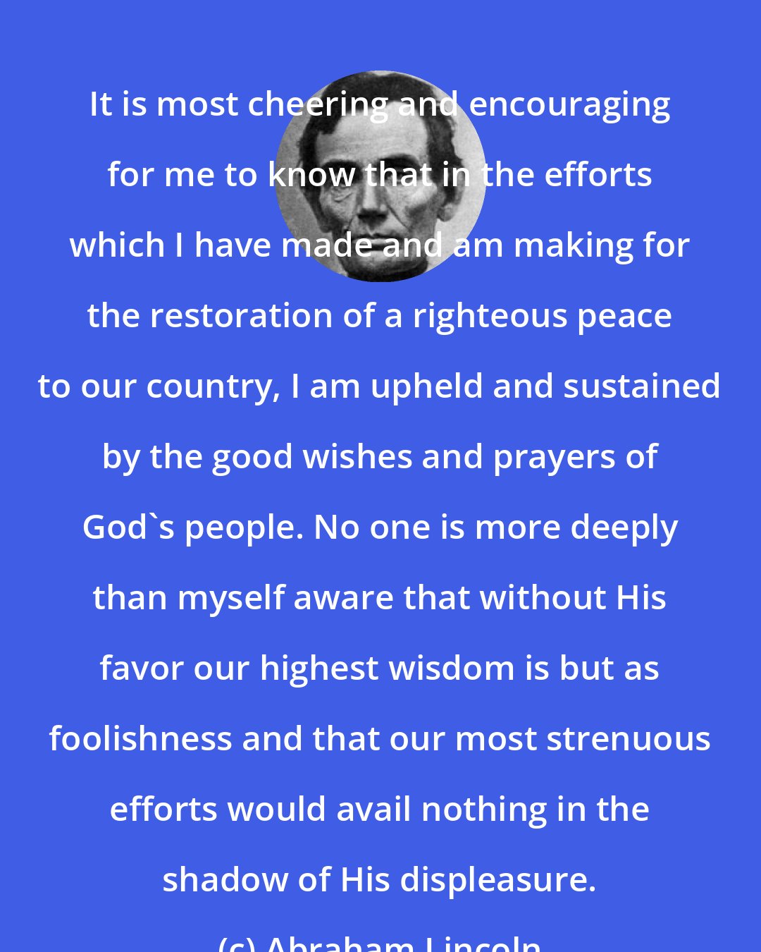 Abraham Lincoln: It is most cheering and encouraging for me to know that in the efforts which I have made and am making for the restoration of a righteous peace to our country, I am upheld and sustained by the good wishes and prayers of God's people. No one is more deeply than myself aware that without His favor our highest wisdom is but as foolishness and that our most strenuous efforts would avail nothing in the shadow of His displeasure.