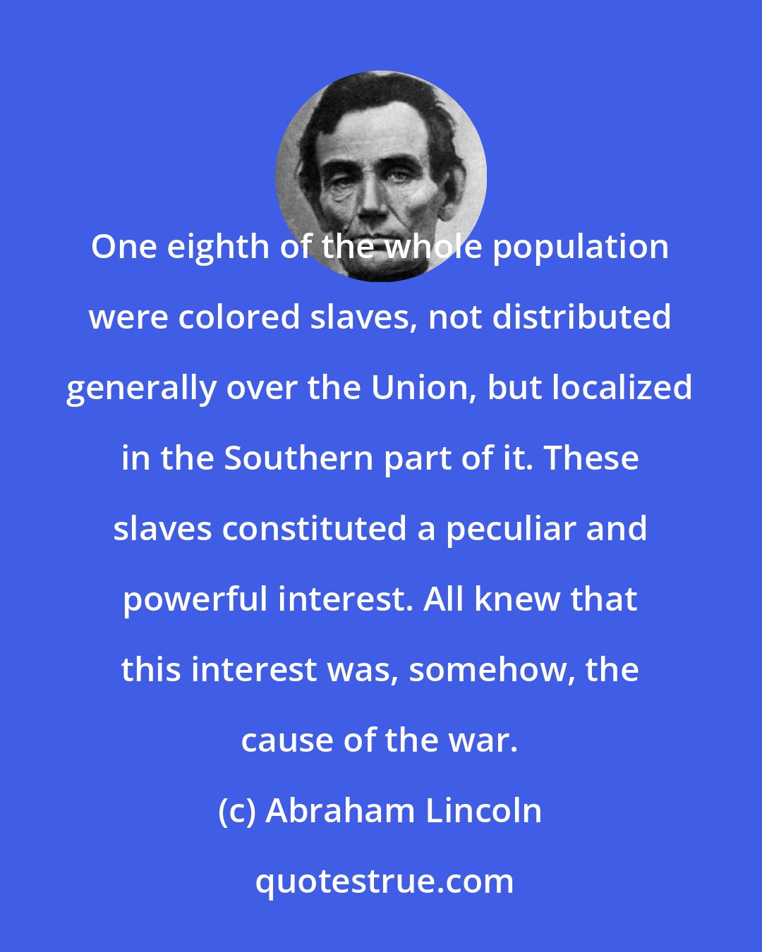 Abraham Lincoln: One eighth of the whole population were colored slaves, not distributed generally over the Union, but localized in the Southern part of it. These slaves constituted a peculiar and powerful interest. All knew that this interest was, somehow, the cause of the war.