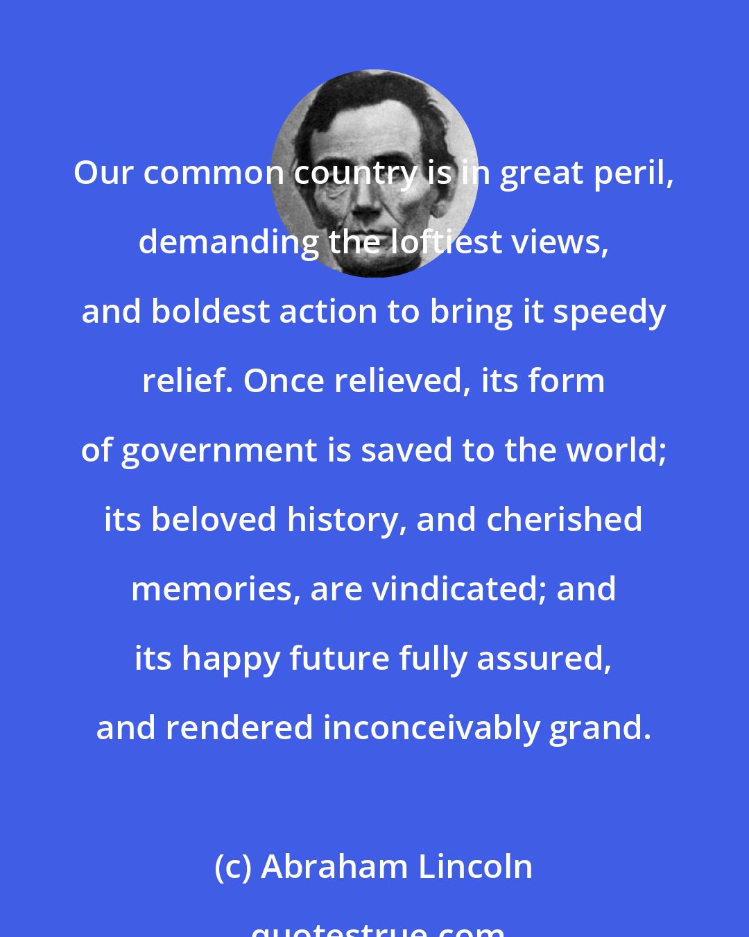 Abraham Lincoln: Our common country is in great peril, demanding the loftiest views, and boldest action to bring it speedy relief. Once relieved, its form of government is saved to the world; its beloved history, and cherished memories, are vindicated; and its happy future fully assured, and rendered inconceivably grand.