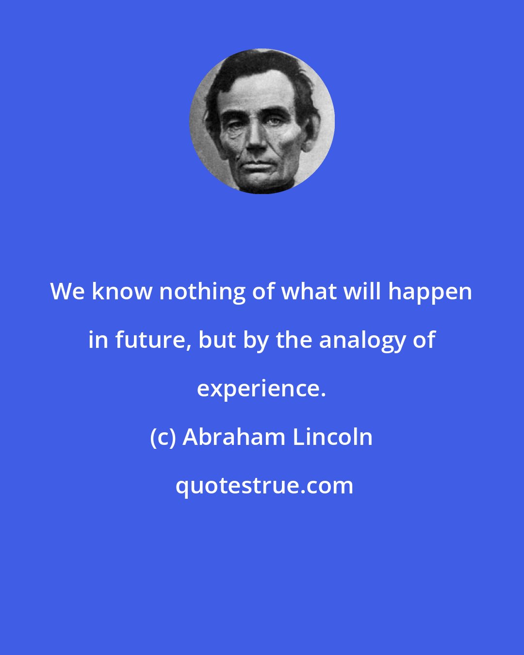 Abraham Lincoln: We know nothing of what will happen in future, but by the analogy of experience.