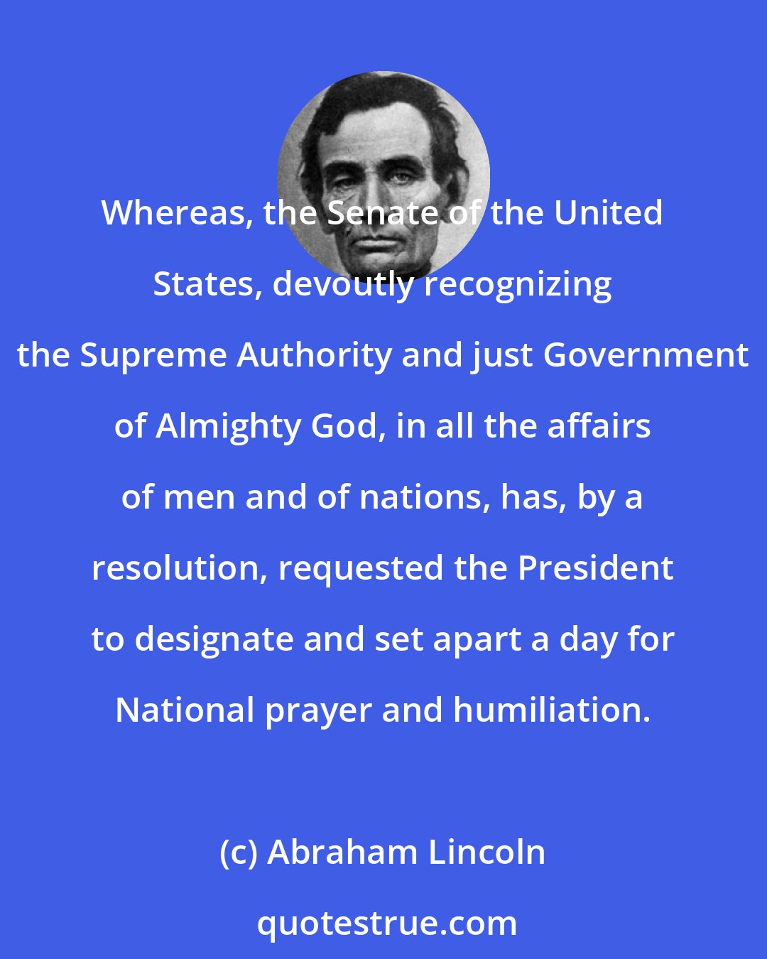 Abraham Lincoln: Whereas, the Senate of the United States, devoutly recognizing the Supreme Authority and just Government of Almighty God, in all the affairs of men and of nations, has, by a resolution, requested the President to designate and set apart a day for National prayer and humiliation.