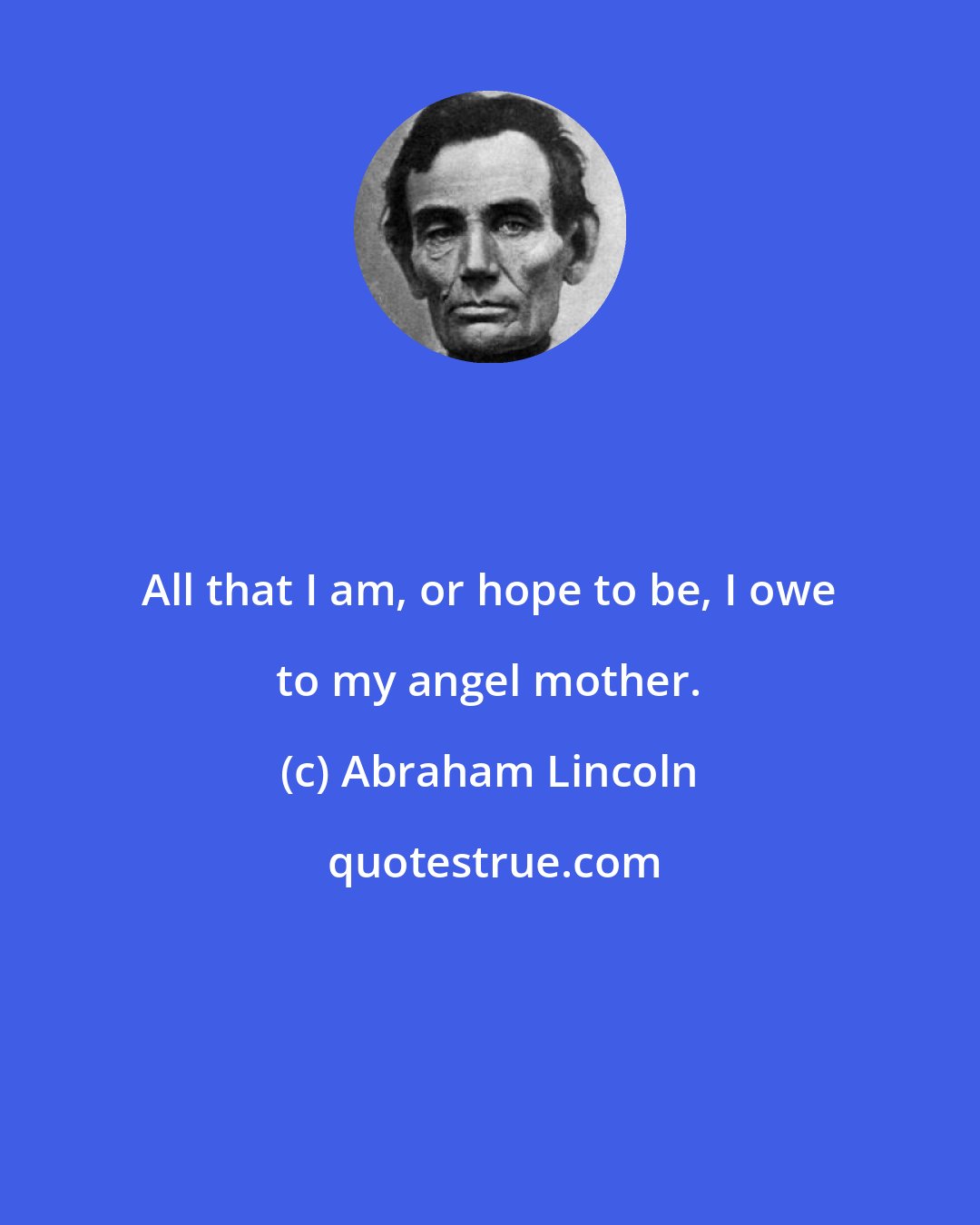 Abraham Lincoln: All that I am, or hope to be, I owe to my angel mother.