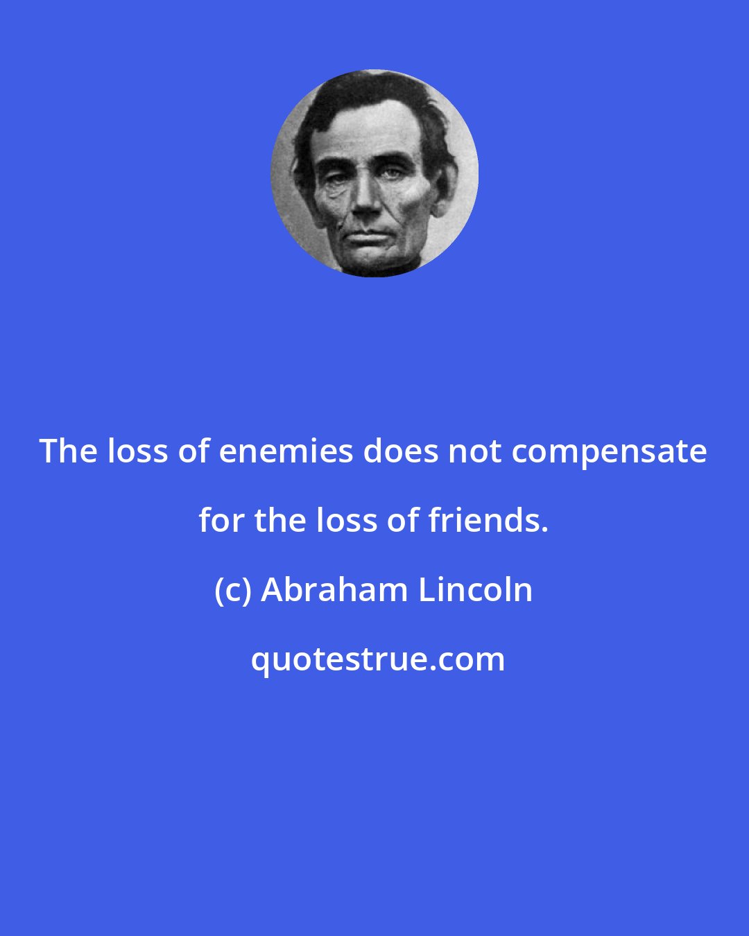 Abraham Lincoln: The loss of enemies does not compensate for the loss of friends.