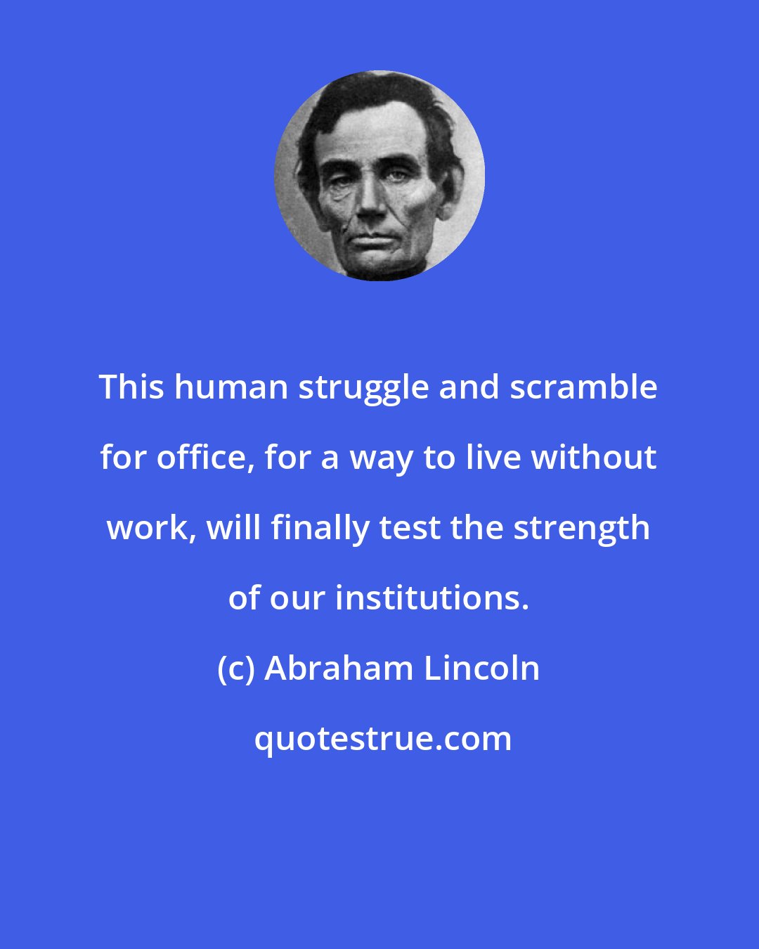 Abraham Lincoln: This human struggle and scramble for office, for a way to live without work, will finally test the strength of our institutions.