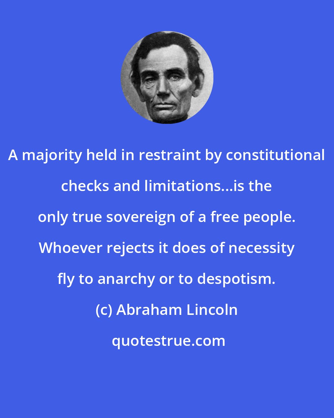 Abraham Lincoln: A majority held in restraint by constitutional checks and limitations...is the only true sovereign of a free people. Whoever rejects it does of necessity fly to anarchy or to despotism.