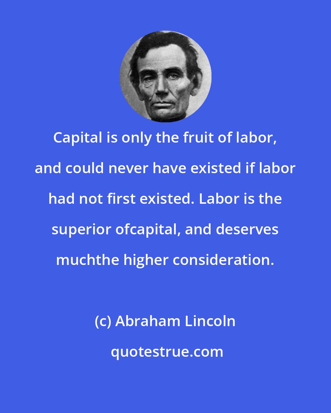 Abraham Lincoln: Capital is only the fruit of labor, and could never have existed if labor had not first existed. Labor is the superior ofcapital, and deserves muchthe higher consideration.