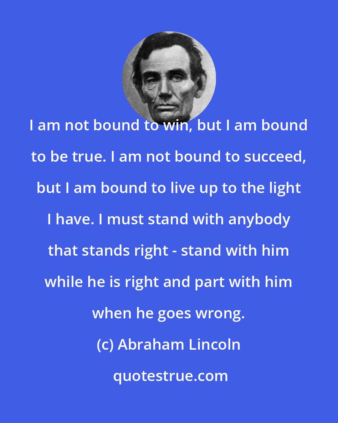 Abraham Lincoln: I am not bound to win, but I am bound to be true. I am not bound to succeed, but I am bound to live up to the light I have. I must stand with anybody that stands right - stand with him while he is right and part with him when he goes wrong.