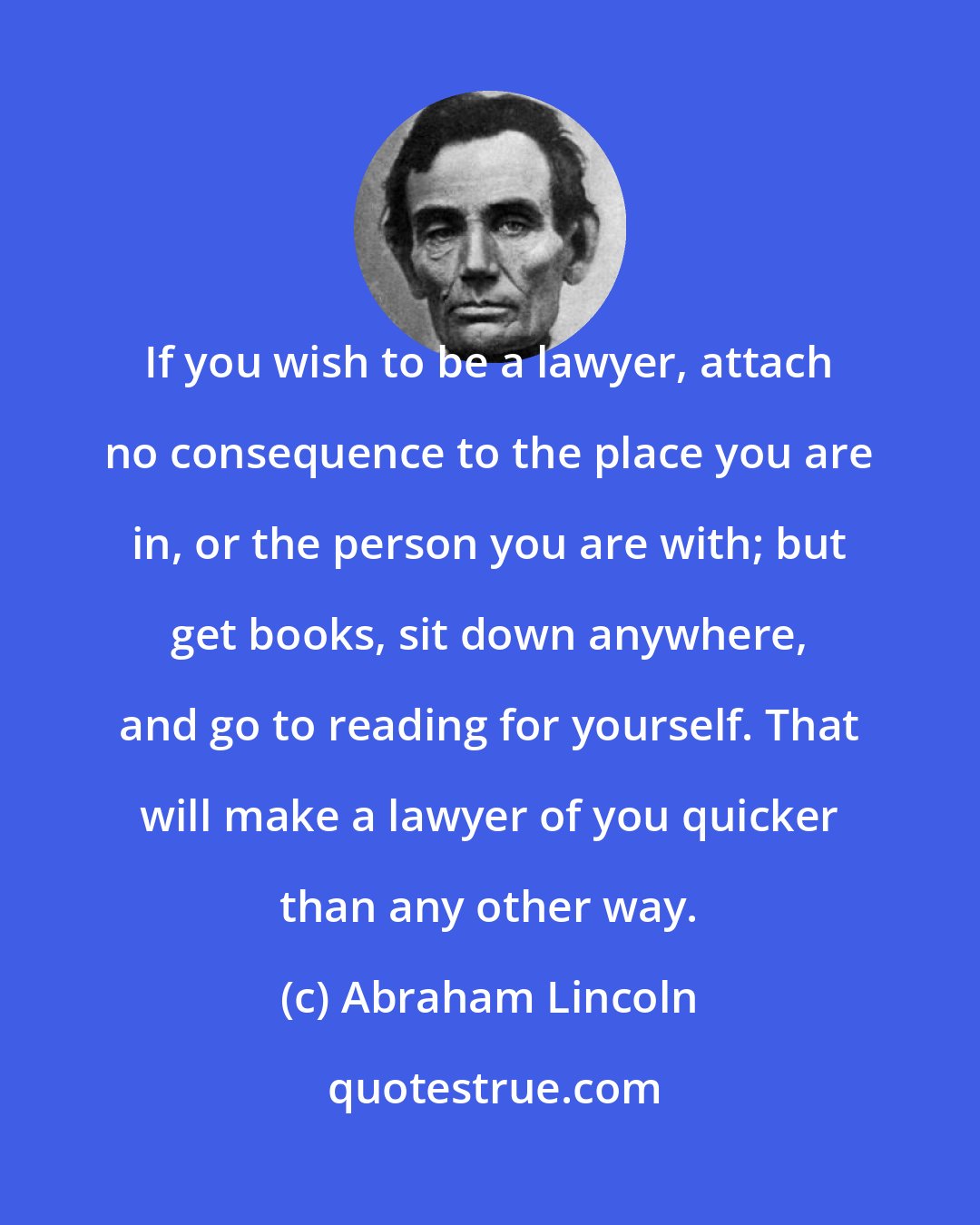 Abraham Lincoln: If you wish to be a lawyer, attach no consequence to the place you are in, or the person you are with; but get books, sit down anywhere, and go to reading for yourself. That will make a lawyer of you quicker than any other way.