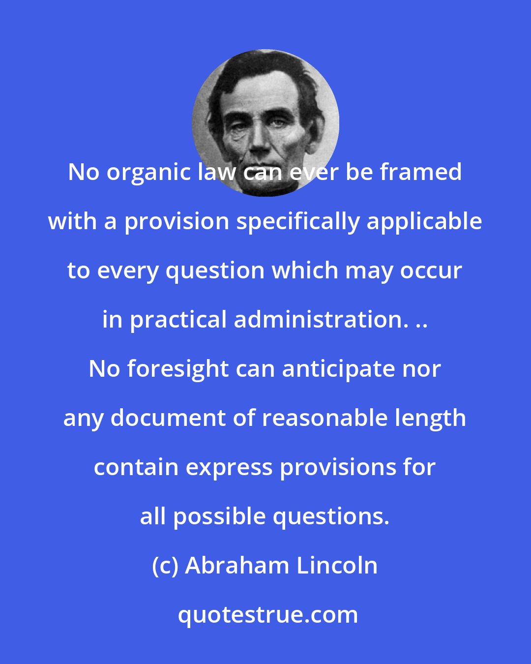 Abraham Lincoln: No organic law can ever be framed with a provision specifically applicable to every question which may occur in practical administration. .. No foresight can anticipate nor any document of reasonable length contain express provisions for all possible questions.