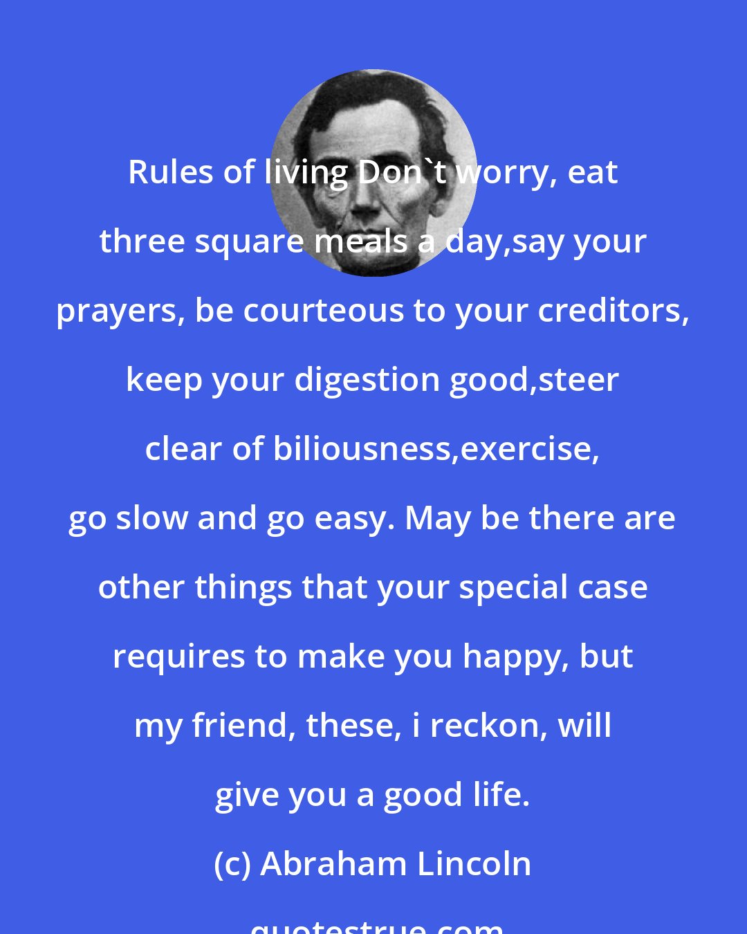 Abraham Lincoln: Rules of living Don't worry, eat three square meals a day,say your prayers, be courteous to your creditors, keep your digestion good,steer clear of biliousness,exercise, go slow and go easy. May be there are other things that your special case requires to make you happy, but my friend, these, i reckon, will give you a good life.