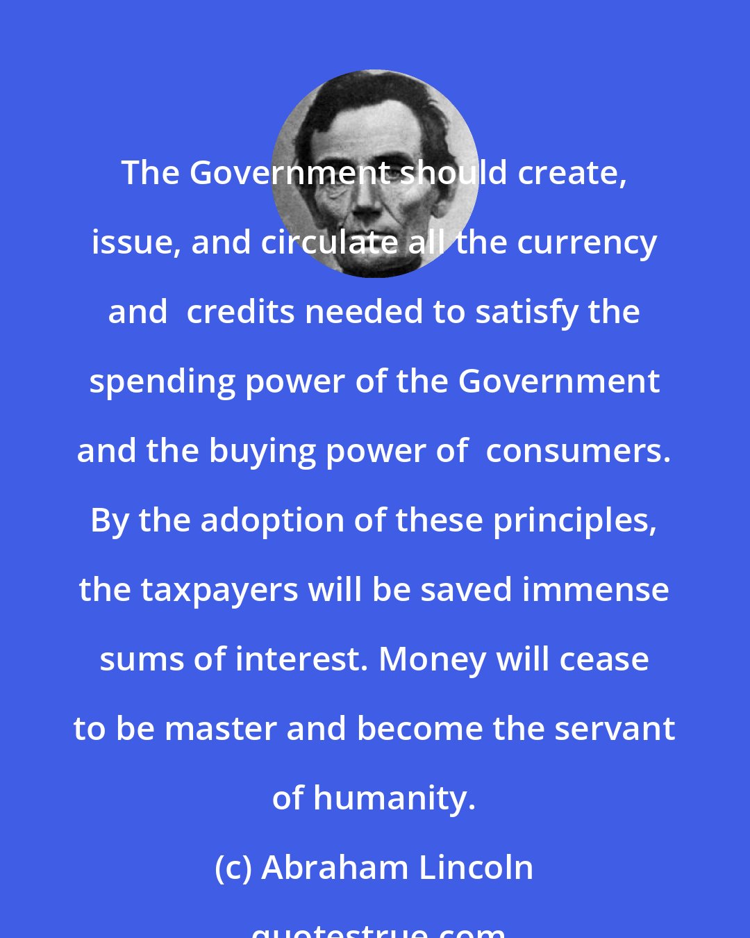Abraham Lincoln: The Government should create, issue, and circulate all the currency and  credits needed to satisfy the spending power of the Government and the buying power of  consumers. By the adoption of these principles, the taxpayers will be saved immense sums of interest. Money will cease to be master and become the servant of humanity.