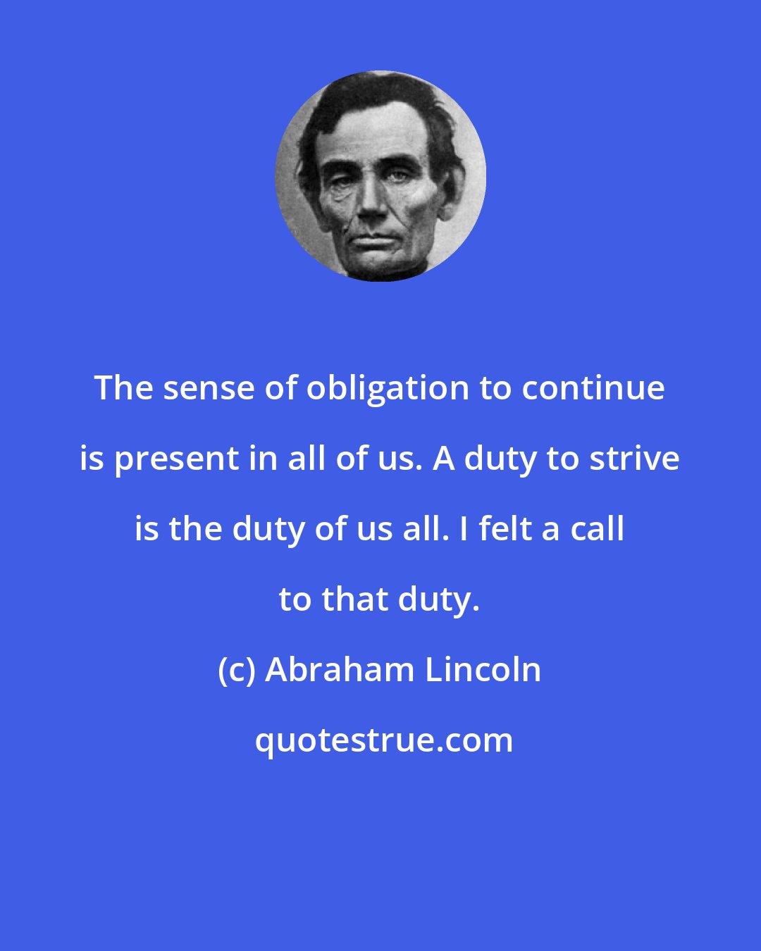 Abraham Lincoln: The sense of obligation to continue is present in all of us. A duty to strive is the duty of us all. I felt a call to that duty.