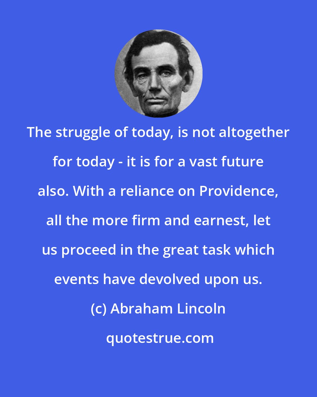 Abraham Lincoln: The struggle of today, is not altogether for today - it is for a vast future also. With a reliance on Providence, all the more firm and earnest, let us proceed in the great task which events have devolved upon us.