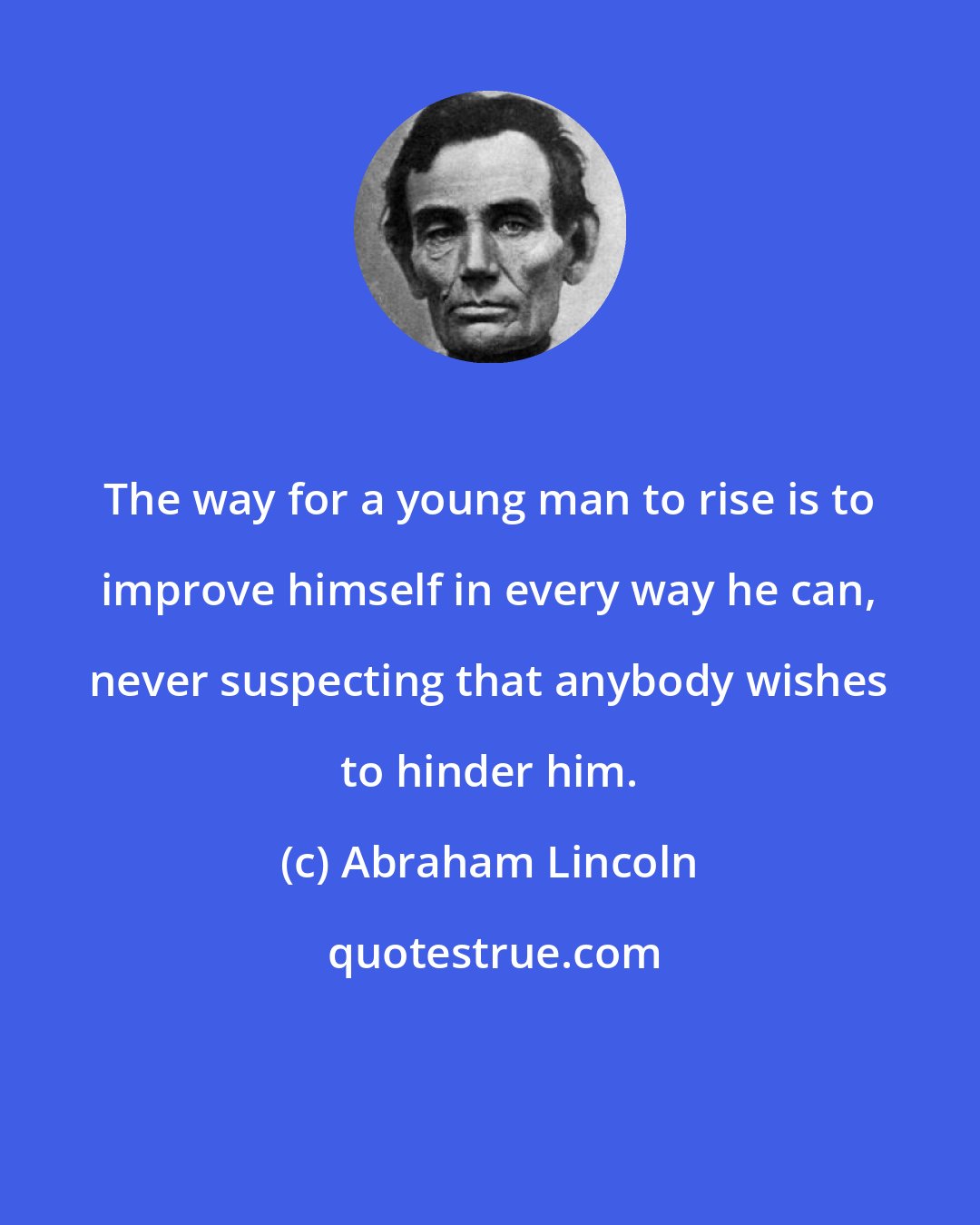 Abraham Lincoln: The way for a young man to rise is to improve himself in every way he can, never suspecting that anybody wishes to hinder him.