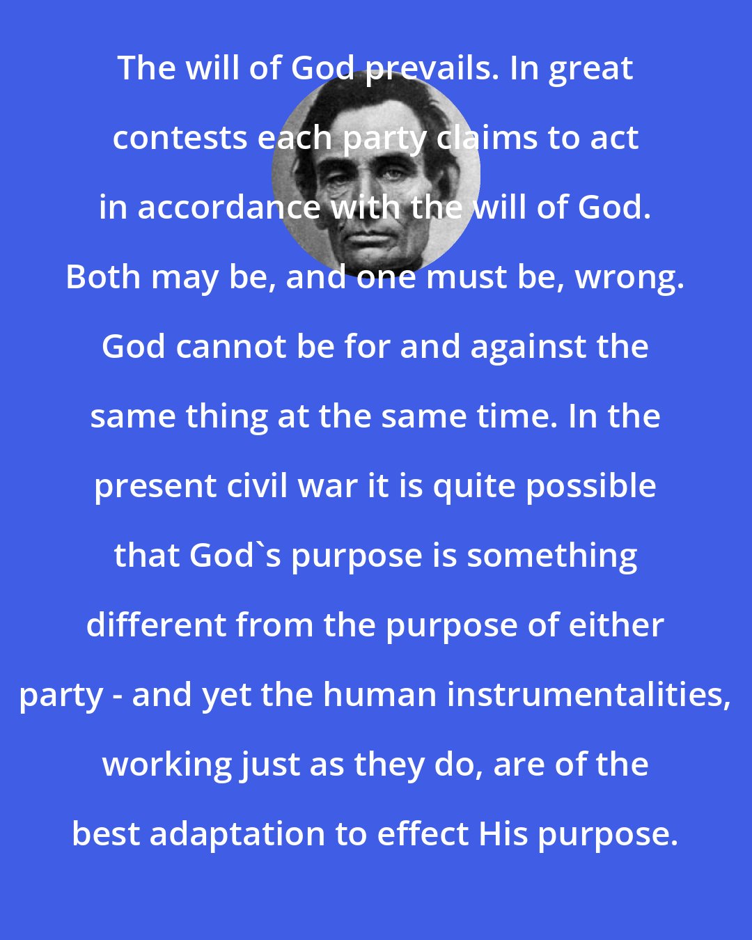 Abraham Lincoln: The will of God prevails. In great contests each party claims to act in accordance with the will of God. Both may be, and one must be, wrong. God cannot be for and against the same thing at the same time. In the present civil war it is quite possible that God's purpose is something different from the purpose of either party - and yet the human instrumentalities, working just as they do, are of the best adaptation to effect His purpose.