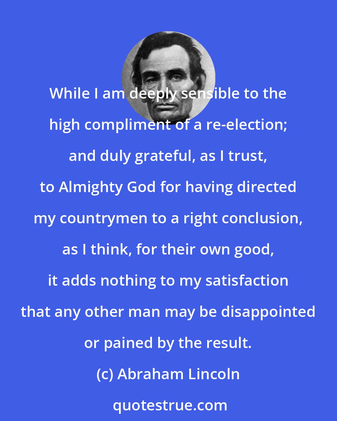 Abraham Lincoln: While I am deeply sensible to the high compliment of a re-election; and duly grateful, as I trust, to Almighty God for having directed my countrymen to a right conclusion, as I think, for their own good, it adds nothing to my satisfaction that any other man may be disappointed or pained by the result.