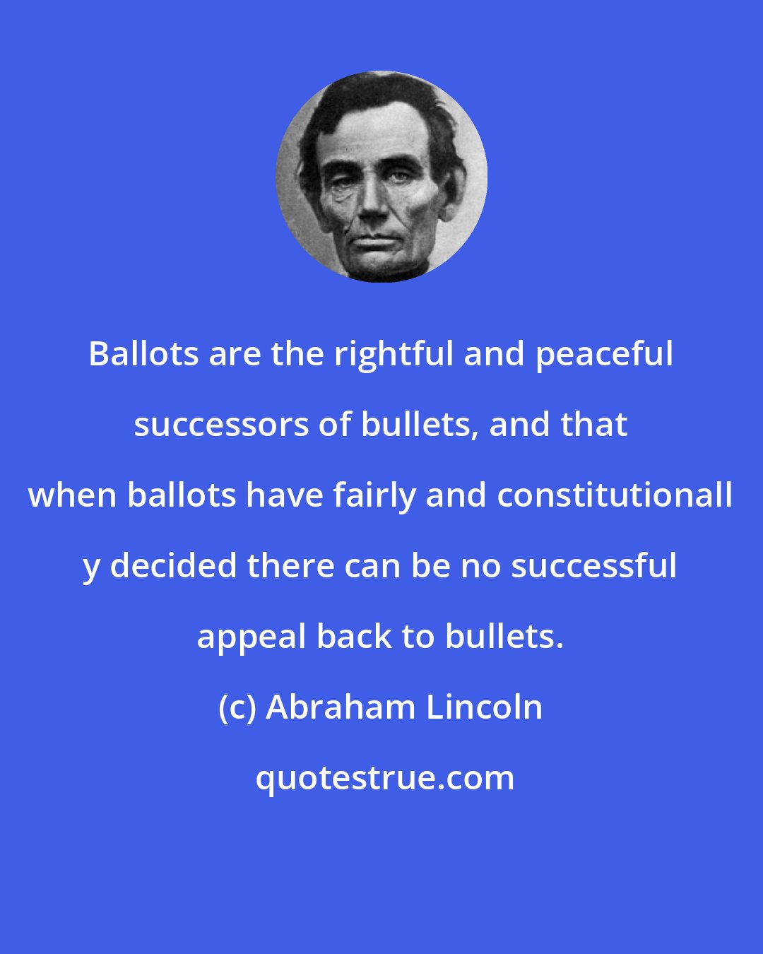 Abraham Lincoln: Ballots are the rightful and peaceful successors of bullets, and that when ballots have fairly and constitutionall y decided there can be no successful appeal back to bullets.