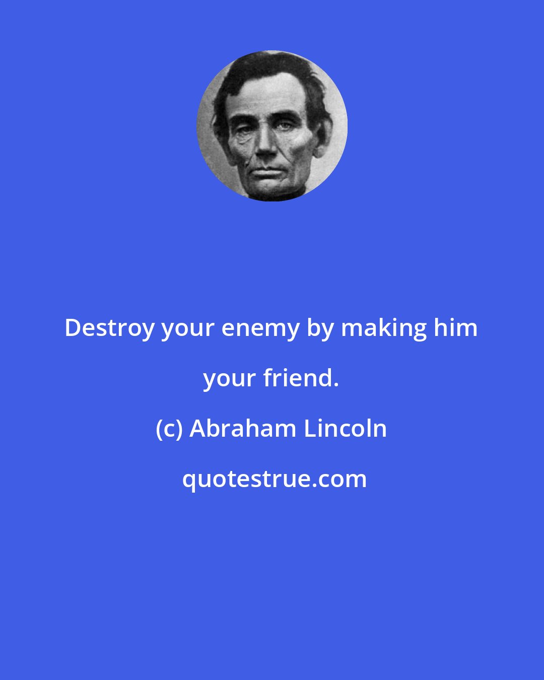 Abraham Lincoln: Destroy your enemy by making him your friend.