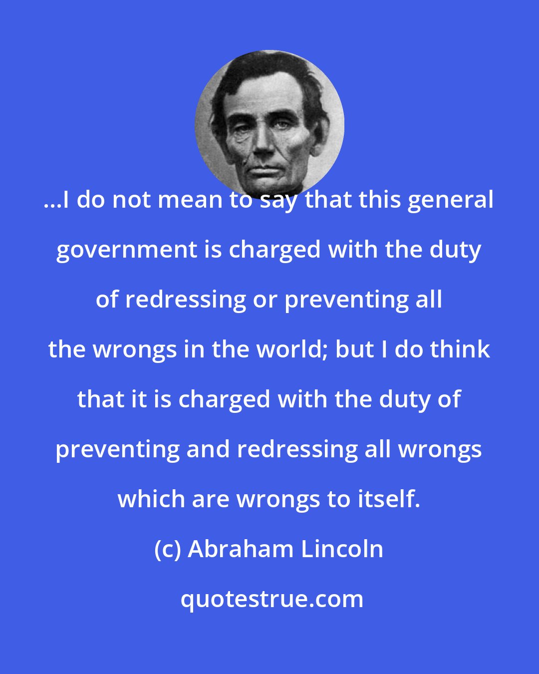 Abraham Lincoln: ...I do not mean to say that this general government is charged with the duty of redressing or preventing all the wrongs in the world; but I do think that it is charged with the duty of preventing and redressing all wrongs which are wrongs to itself.