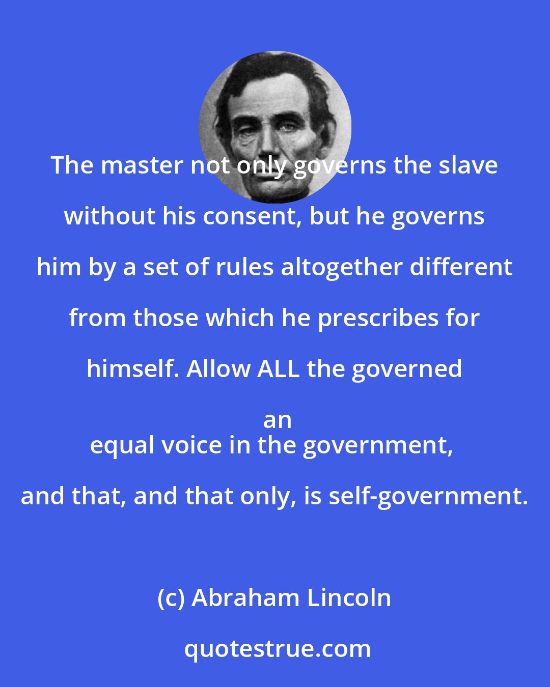 Abraham Lincoln: The master not only governs the slave without his consent, but he governs him by a set of rules altogether different from those which he prescribes for himself. Allow ALL the governed an
equal voice in the government, and that, and that only, is self-government.