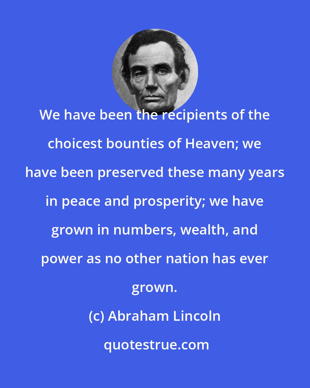 Abraham Lincoln: We have been the recipients of the choicest bounties of Heaven; we have been preserved these many years in peace and prosperity; we have grown in numbers, wealth, and power as no other nation has ever grown.