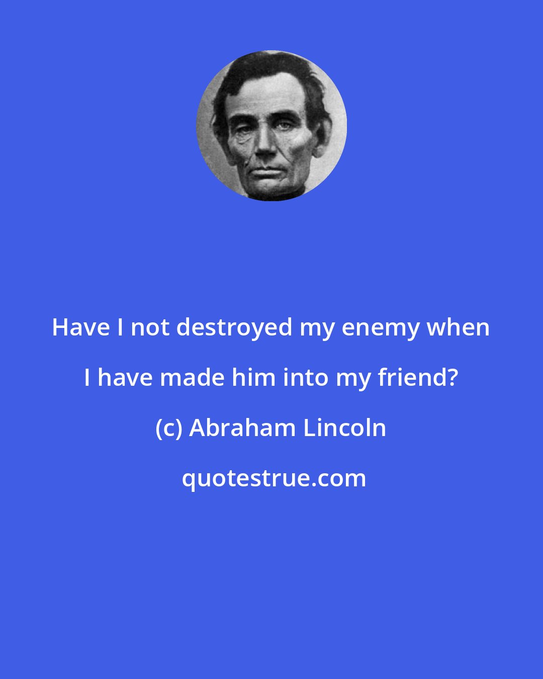 Abraham Lincoln: Have I not destroyed my enemy when I have made him into my friend?