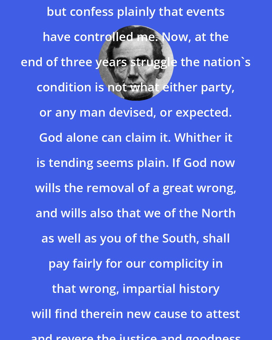 Abraham Lincoln: I claim not to have controlled events, but confess plainly that events have controlled me. Now, at the end of three years struggle the nation's condition is not what either party, or any man devised, or expected. God alone can claim it. Whither it is tending seems plain. If God now wills the removal of a great wrong, and wills also that we of the North as well as you of the South, shall pay fairly for our complicity in that wrong, impartial history will find therein new cause to attest and revere the justice and goodness of God.