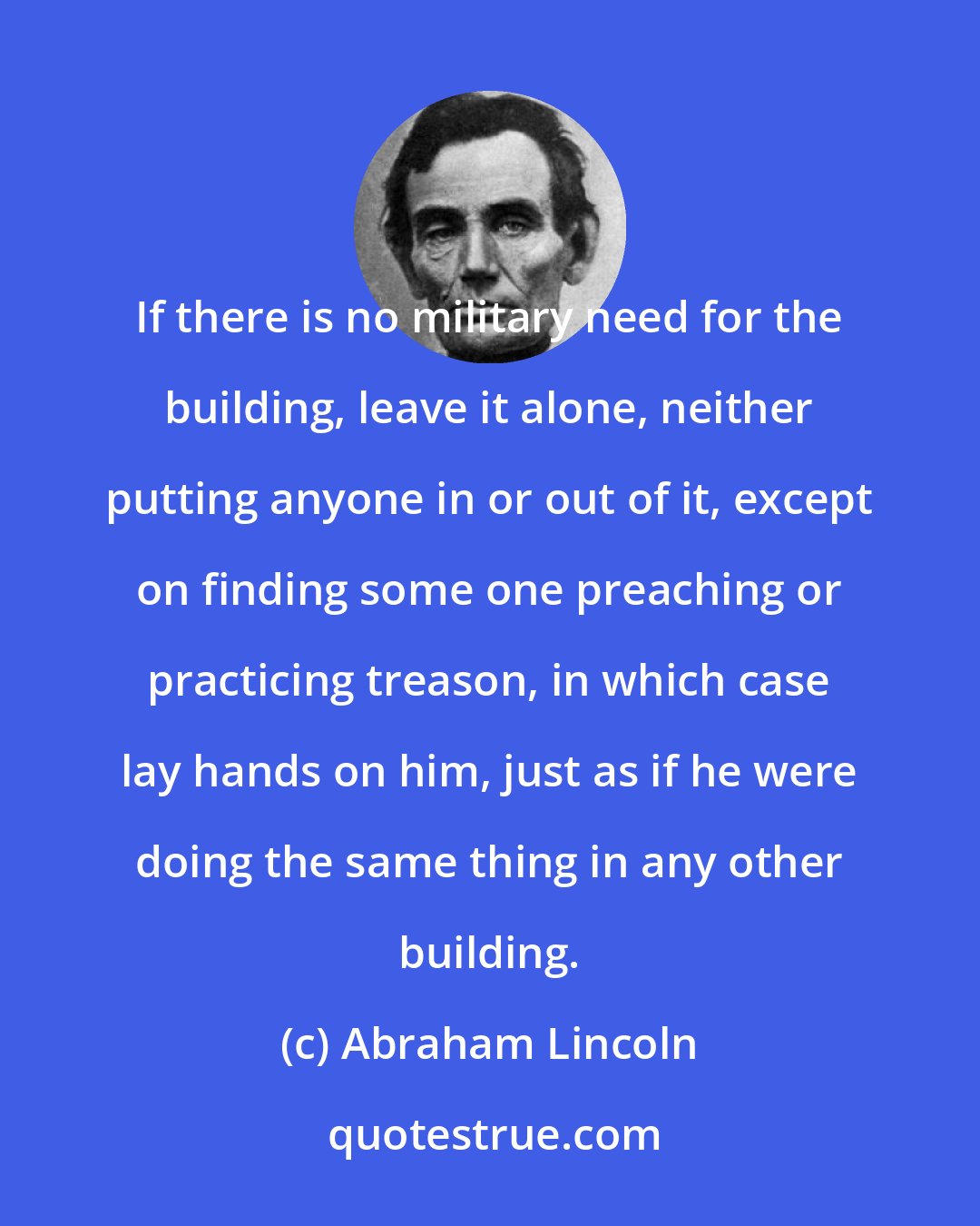 Abraham Lincoln: If there is no military need for the building, leave it alone, neither putting anyone in or out of it, except on finding some one preaching or practicing treason, in which case lay hands on him, just as if he were doing the same thing in any other building.