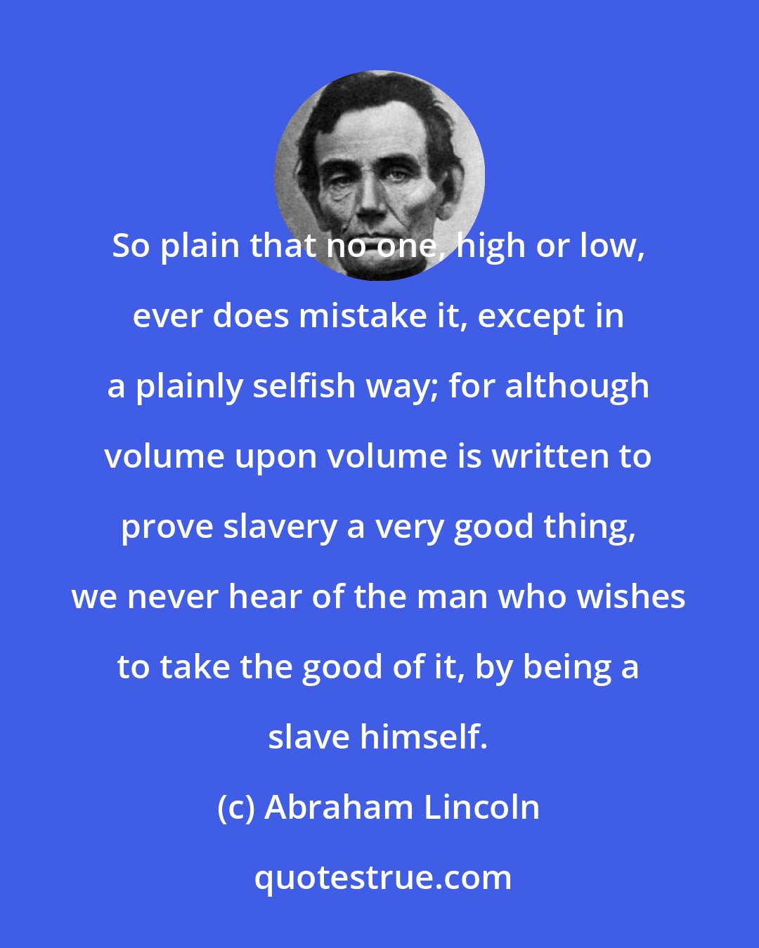 Abraham Lincoln: So plain that no one, high or low, ever does mistake it, except in a plainly selfish way; for although volume upon volume is written to prove slavery a very good thing, we never hear of the man who wishes to take the good of it, by being a slave himself.