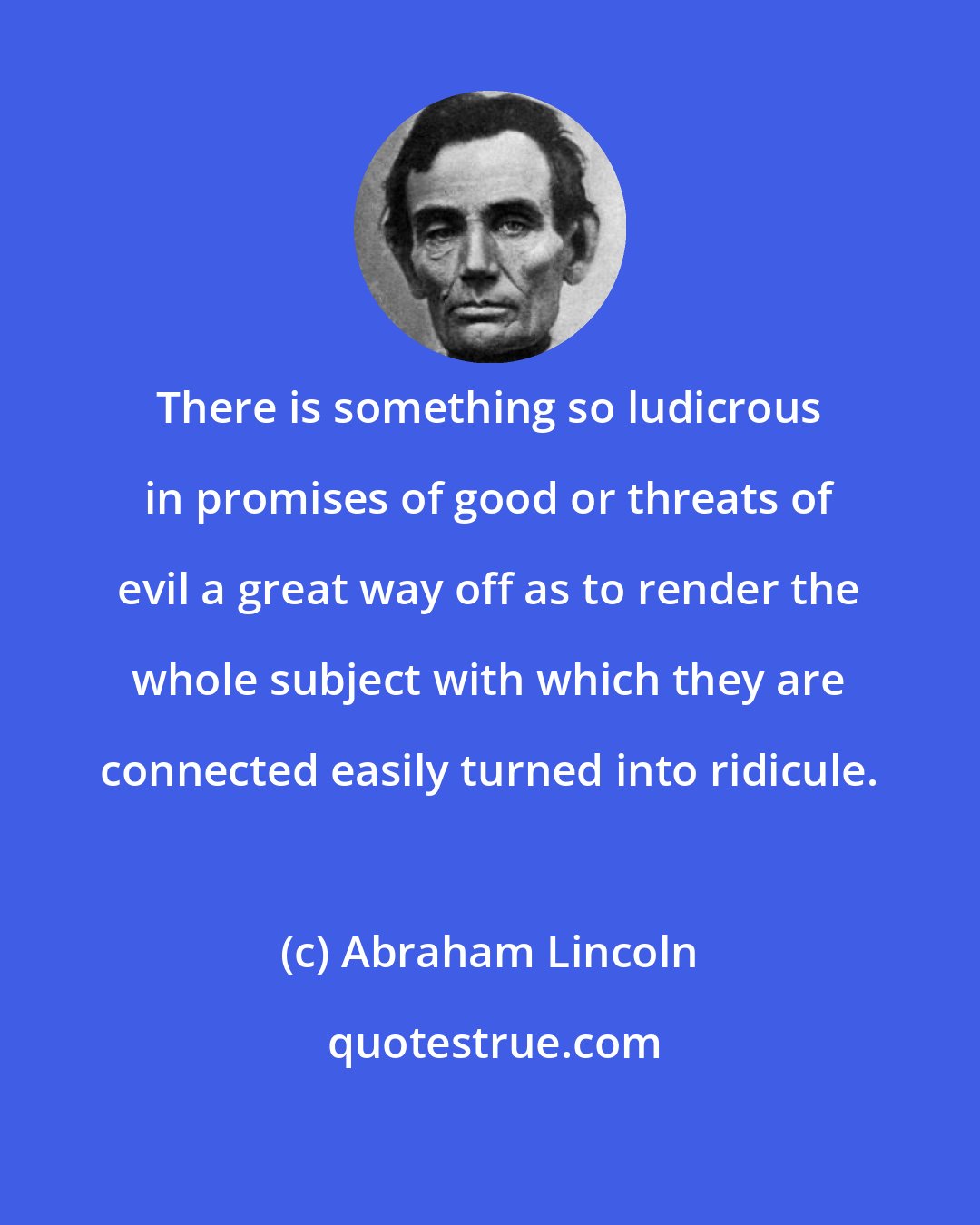 Abraham Lincoln: There is something so ludicrous in promises of good or threats of evil a great way off as to render the whole subject with which they are connected easily turned into ridicule.