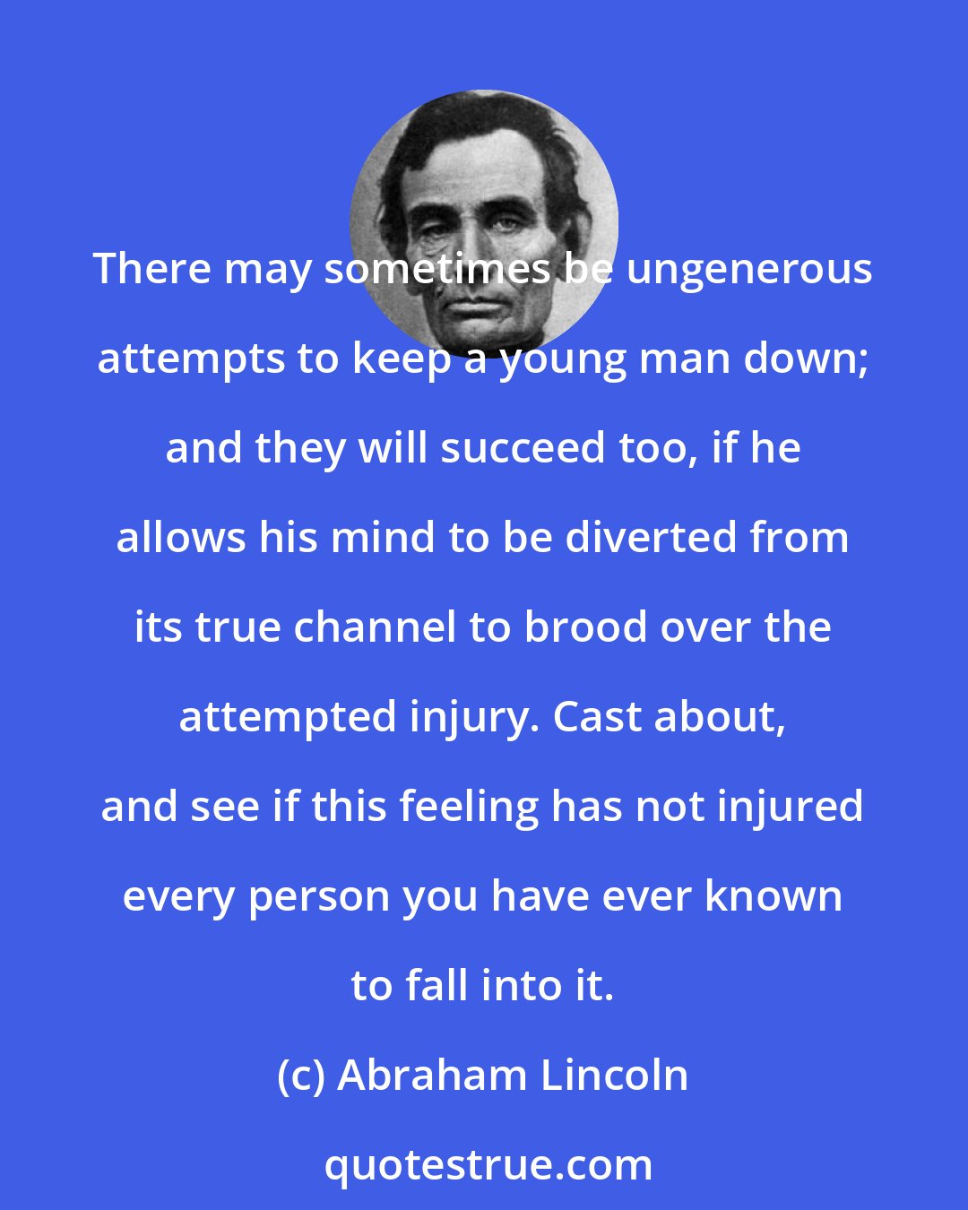 Abraham Lincoln: There may sometimes be ungenerous attempts to keep a young man down; and they will succeed too, if he allows his mind to be diverted from its true channel to brood over the attempted injury. Cast about, and see if this feeling has not injured every person you have ever known to fall into it.