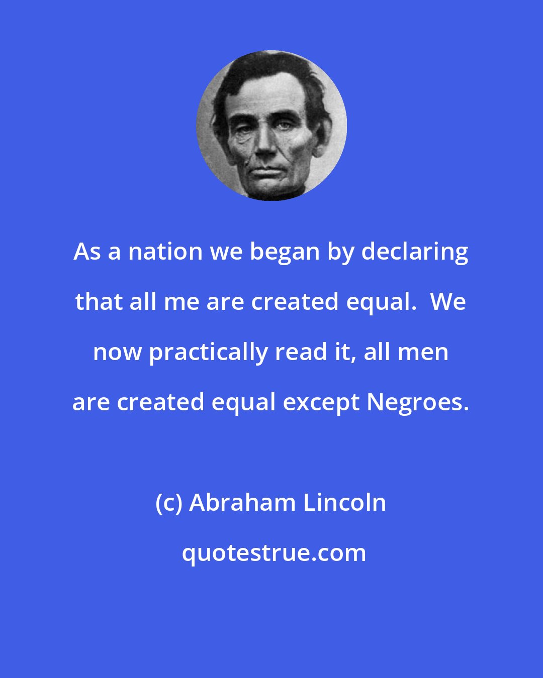 Abraham Lincoln: As a nation we began by declaring that all me are created equal.  We now practically read it, all men are created equal except Negroes.