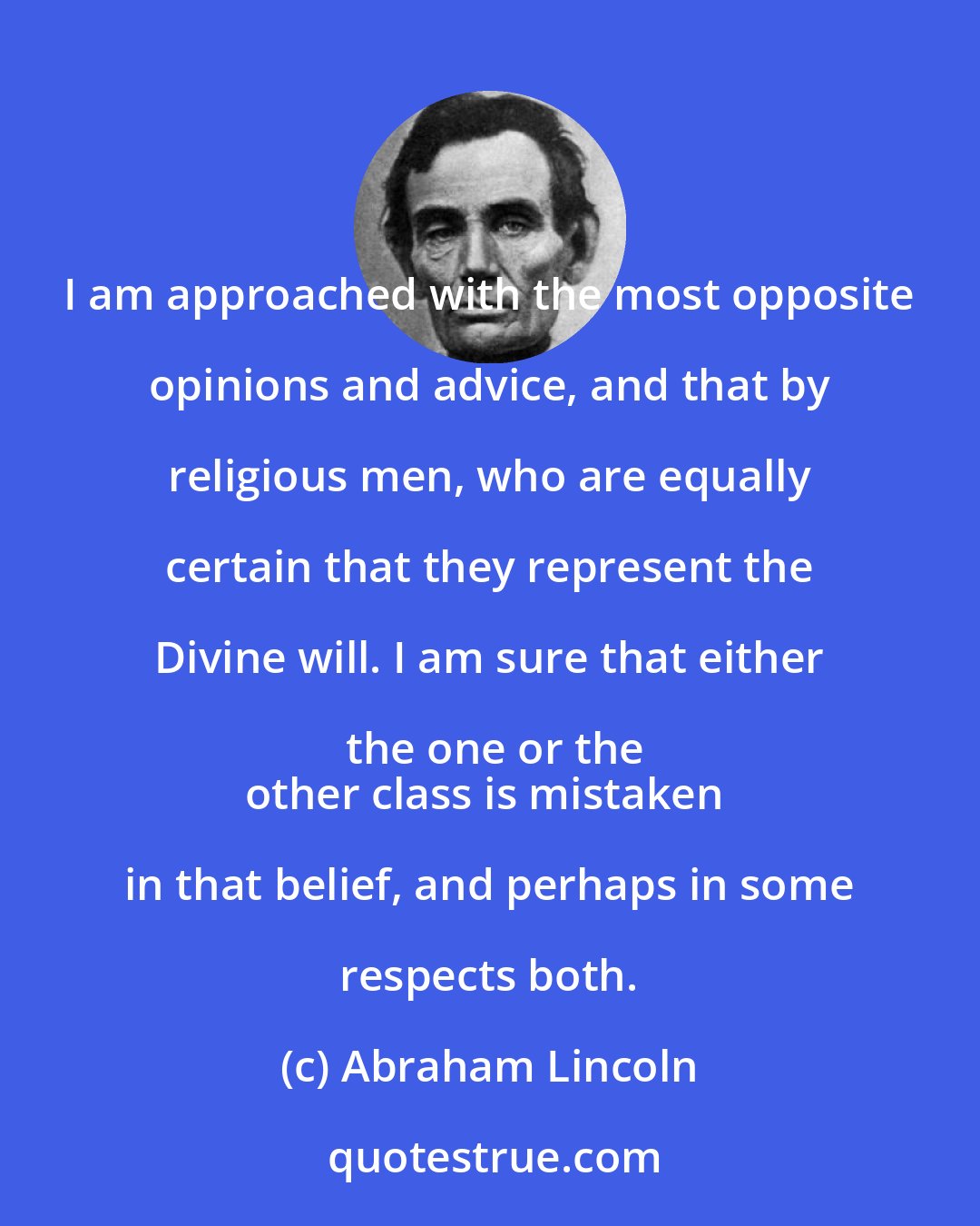 Abraham Lincoln: I am approached with the most opposite opinions and advice, and that by religious men, who are equally certain that they represent the Divine will. I am sure that either the one or the
other class is mistaken in that belief, and perhaps in some respects both.