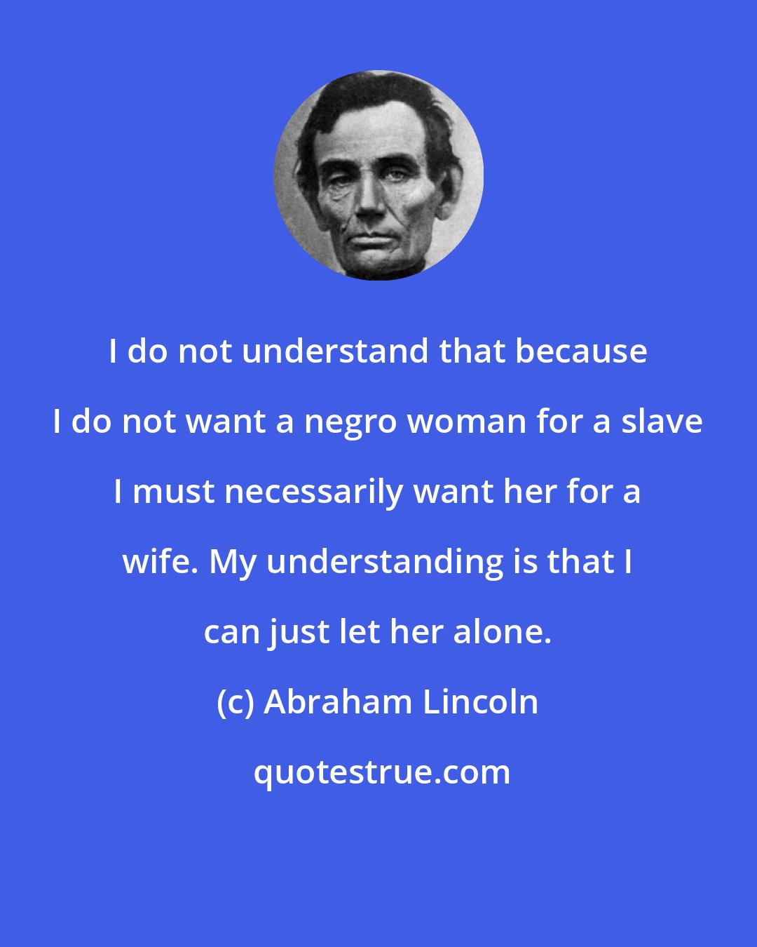 Abraham Lincoln: I do not understand that because I do not want a negro woman for a slave I must necessarily want her for a wife. My understanding is that I can just let her alone.