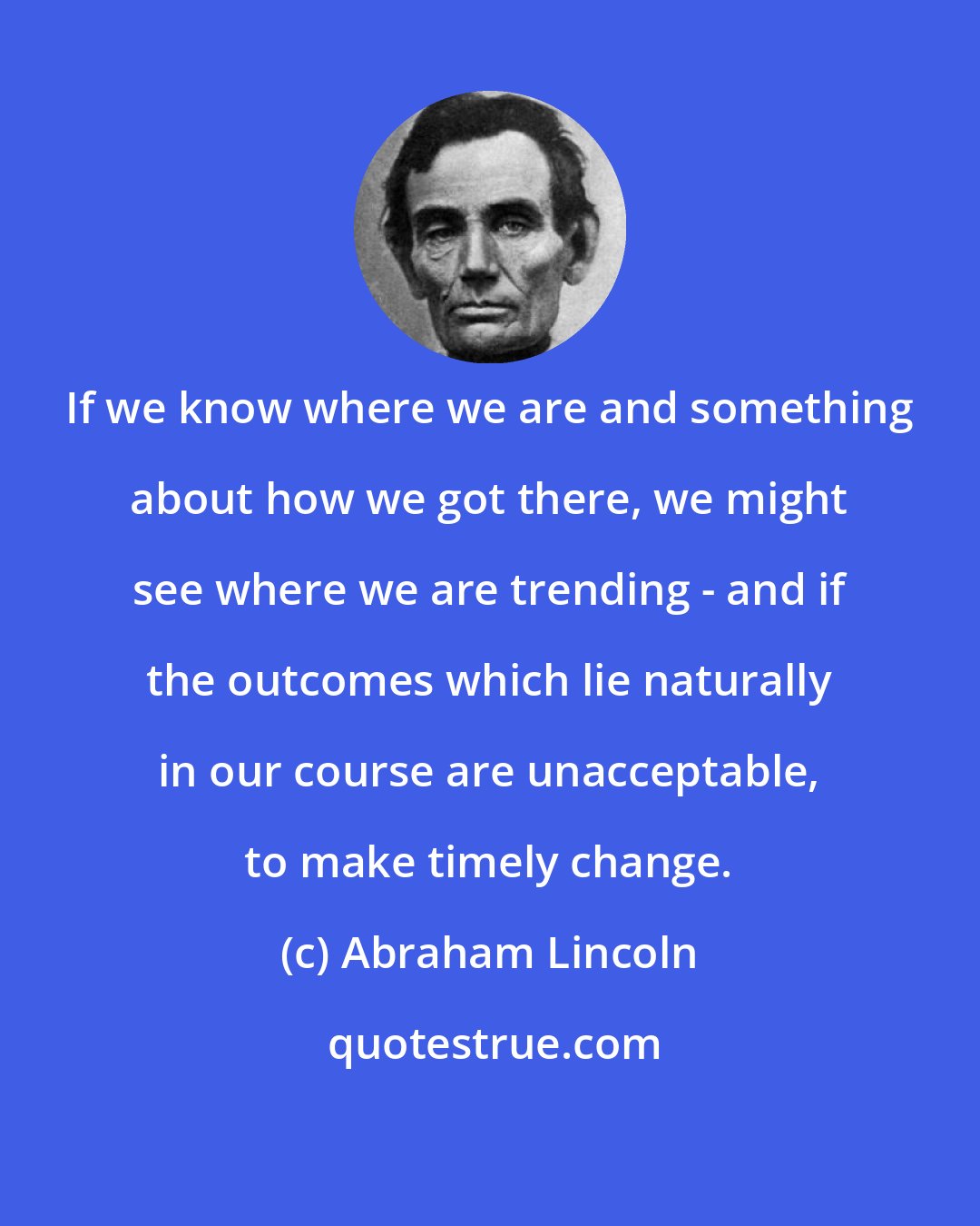 Abraham Lincoln: If we know where we are and something about how we got there, we might see where we are trending - and if the outcomes which lie naturally in our course are unacceptable, to make timely change.