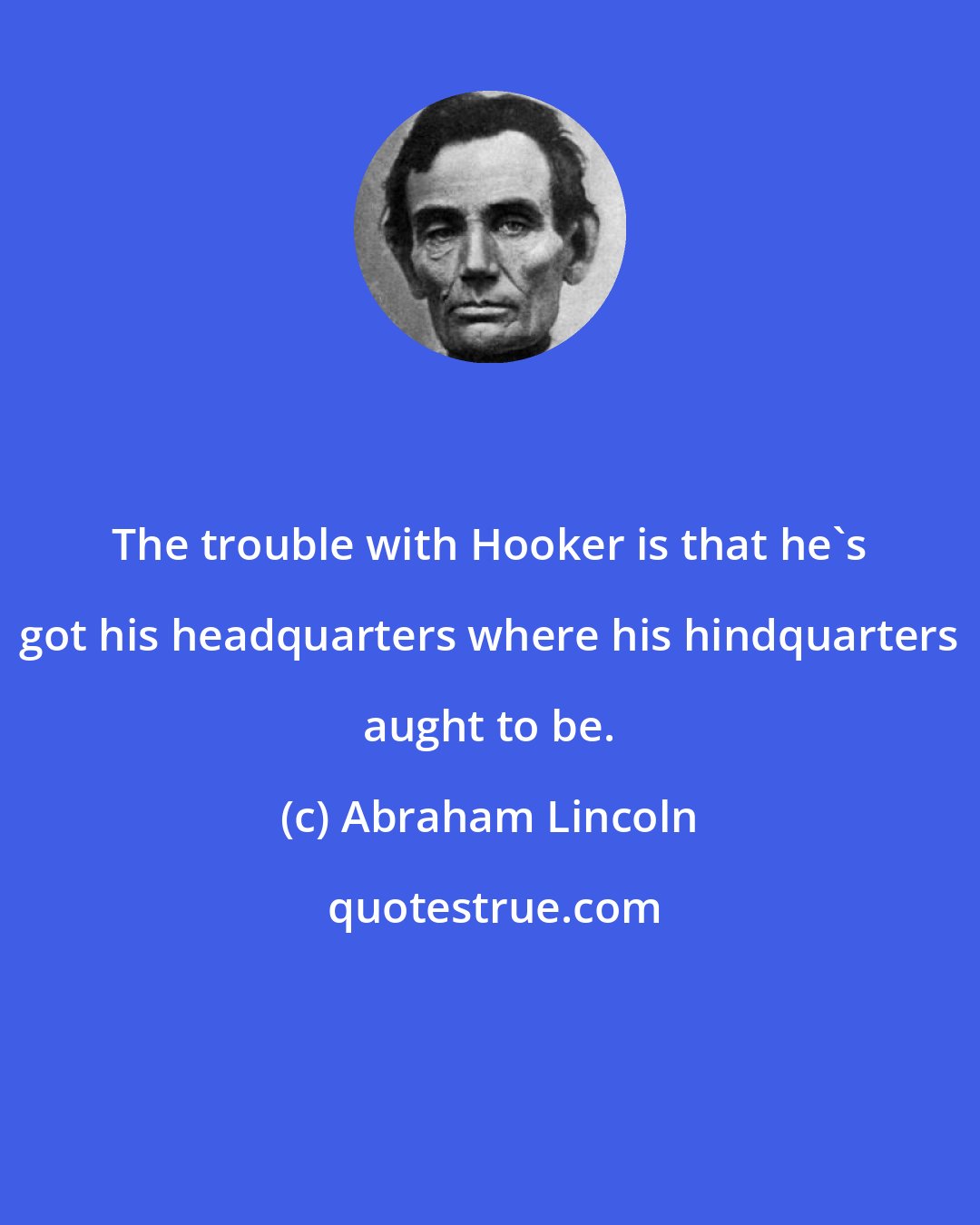 Abraham Lincoln: The trouble with Hooker is that he's got his headquarters where his hindquarters aught to be.