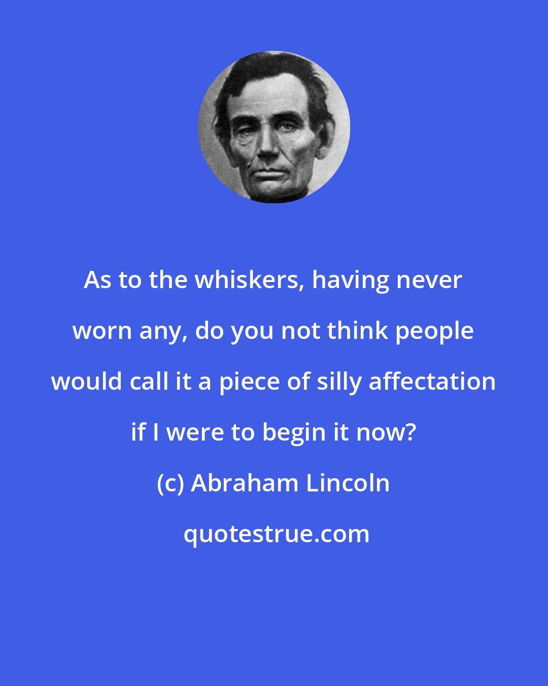 Abraham Lincoln: As to the whiskers, having never worn any, do you not think people would call it a piece of silly affectation if I were to begin it now?