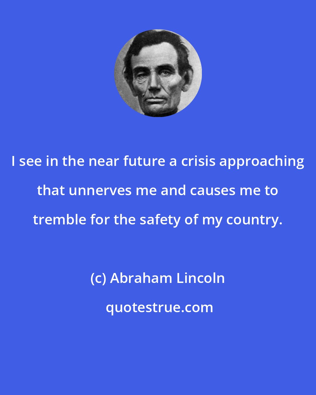 Abraham Lincoln: I see in the near future a crisis approaching that unnerves me and causes me to tremble for the safety of my country.