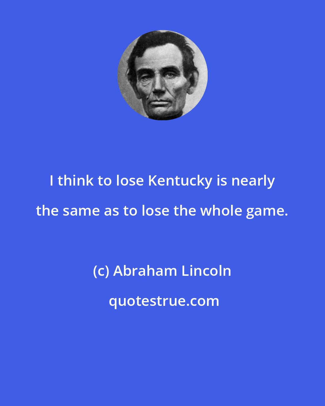 Abraham Lincoln: I think to lose Kentucky is nearly the same as to lose the whole game.