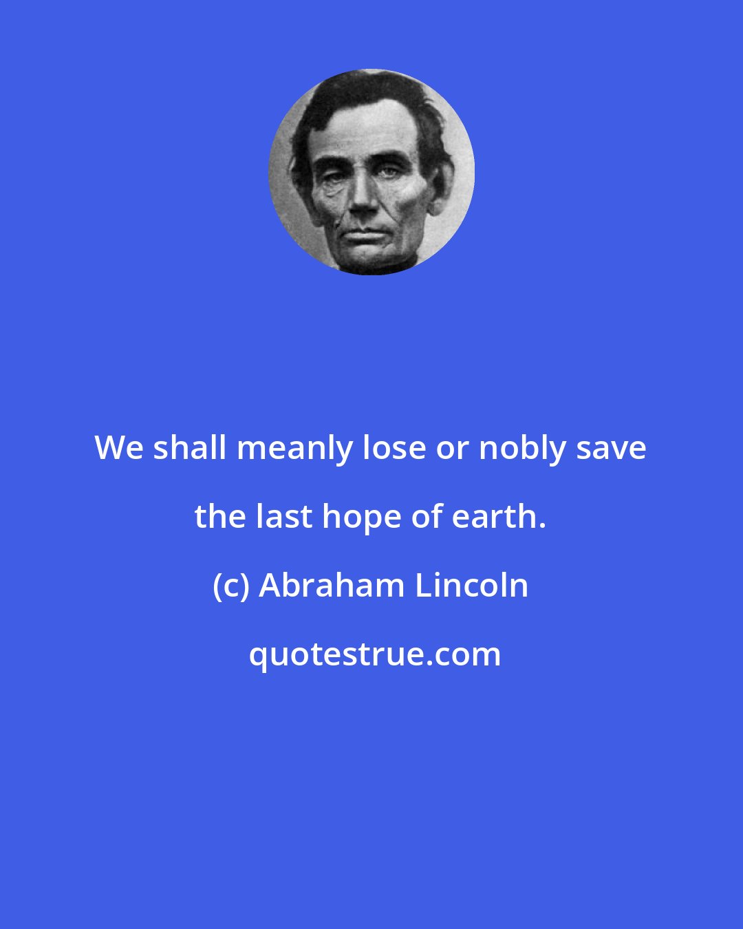 Abraham Lincoln: We shall meanly lose or nobly save the last hope of earth.