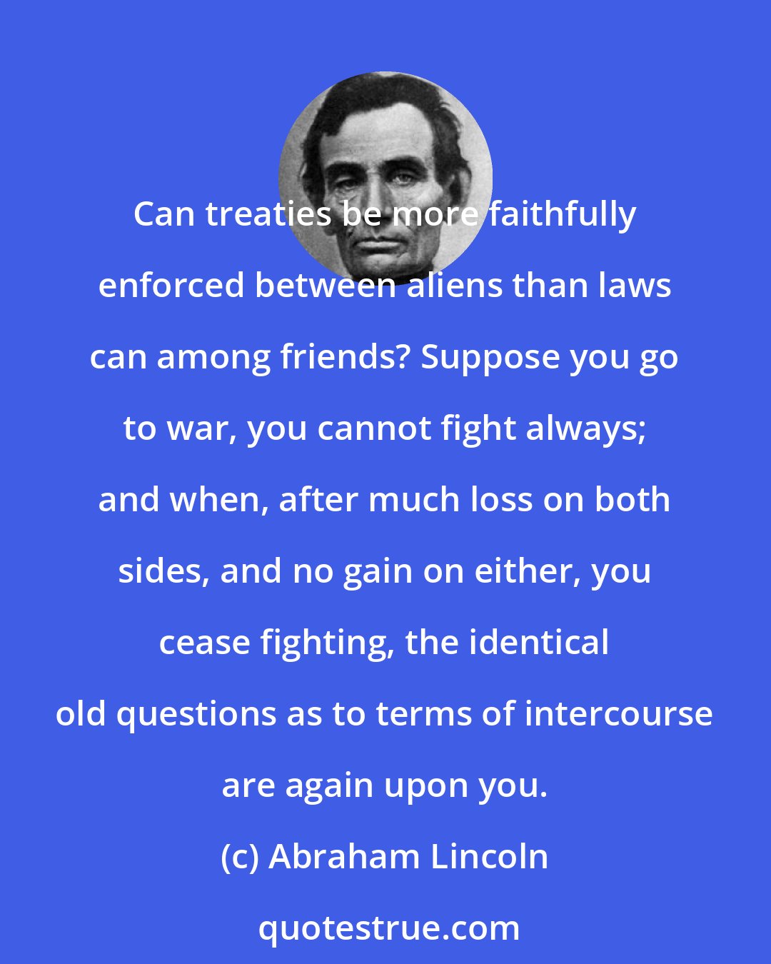Abraham Lincoln: Can treaties be more faithfully enforced between aliens than laws can among friends? Suppose you go to war, you cannot fight always; and when, after much loss on both sides, and no gain on either, you cease fighting, the identical old questions as to terms of intercourse are again upon you.