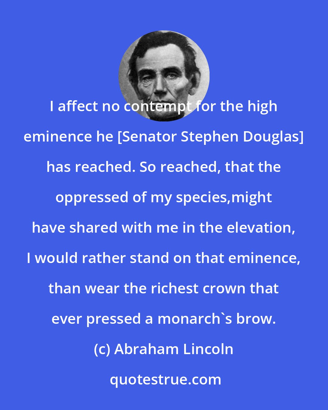 Abraham Lincoln: I affect no contempt for the high eminence he [Senator Stephen Douglas] has reached. So reached, that the oppressed of my species,might have shared with me in the elevation, I would rather stand on that eminence, than wear the richest crown that ever pressed a monarch's brow.