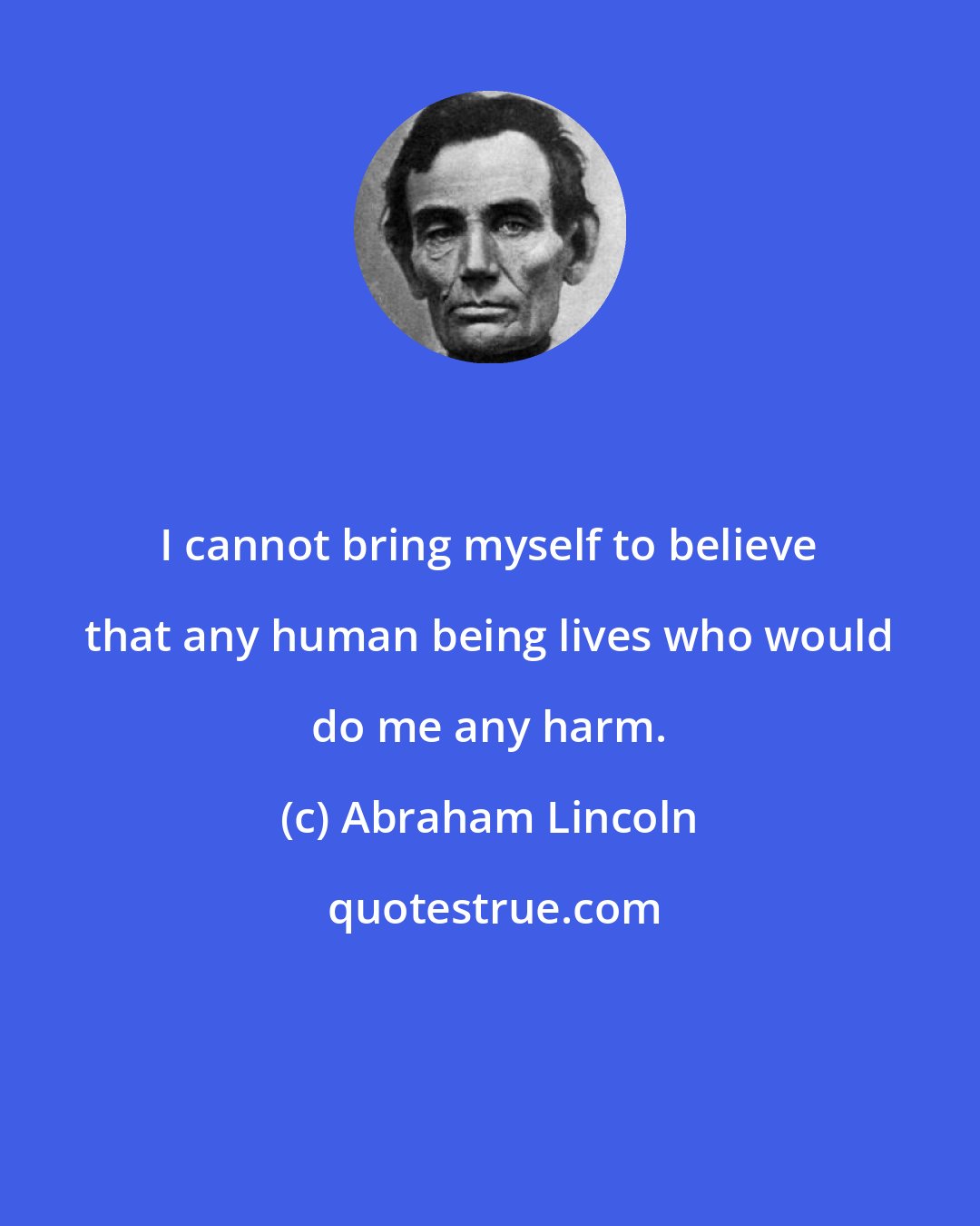 Abraham Lincoln: I cannot bring myself to believe that any human being lives who would do me any harm.