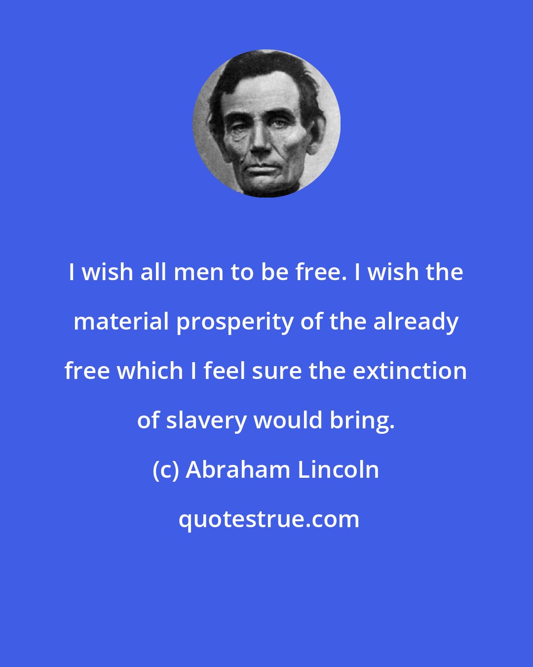 Abraham Lincoln: I wish all men to be free. I wish the material prosperity of the already free which I feel sure the extinction of slavery would bring.