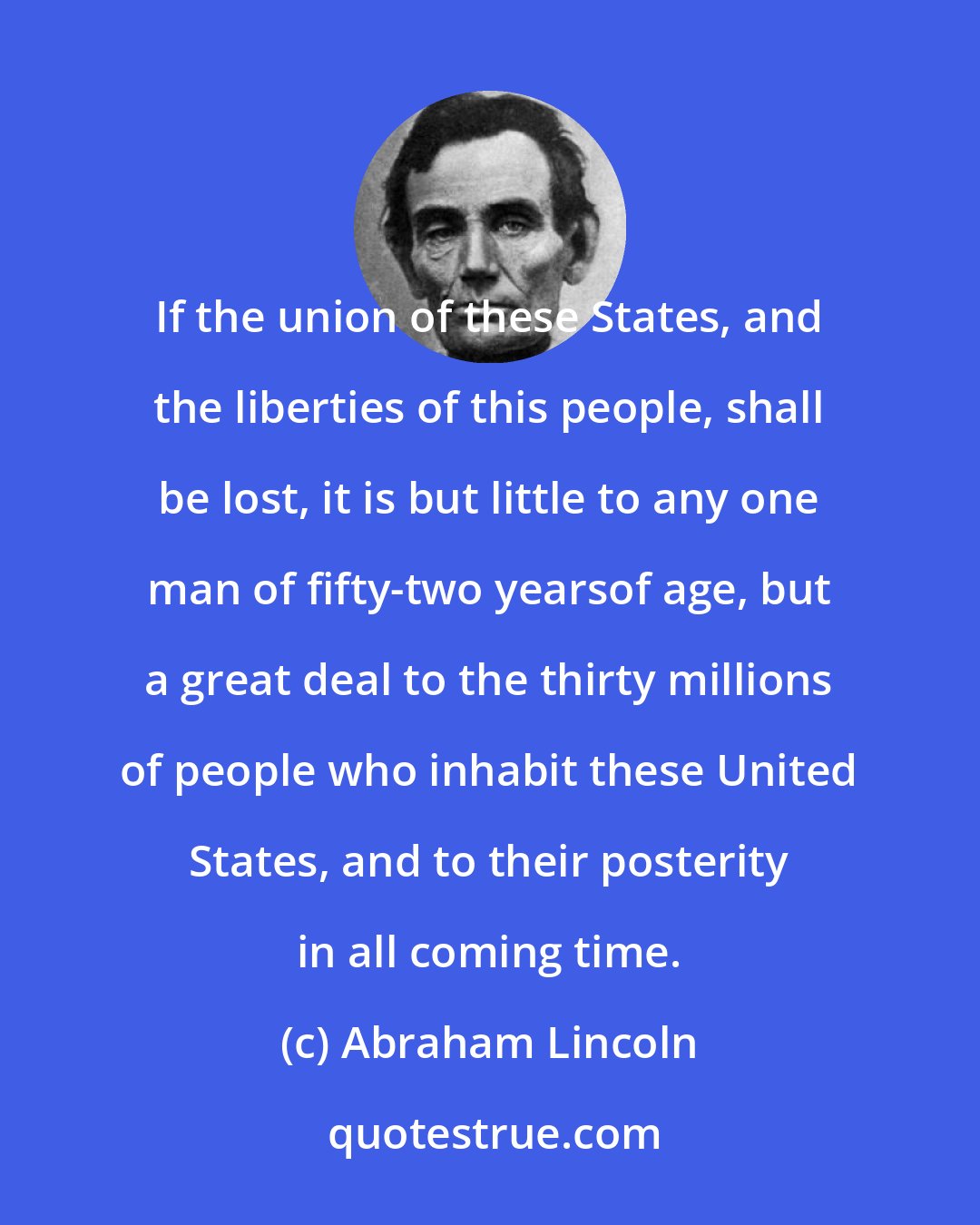 Abraham Lincoln: If the union of these States, and the liberties of this people, shall be lost, it is but little to any one man of fifty-two yearsof age, but a great deal to the thirty millions of people who inhabit these United States, and to their posterity in all coming time.